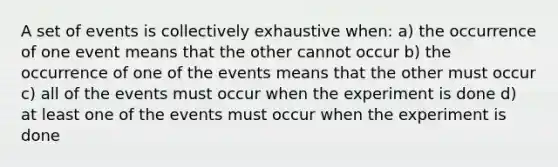 A set of events is collectively exhaustive when: a) the occurrence of one event means that the other cannot occur b) the occurrence of one of the events means that the other must occur c) all of the events must occur when the experiment is done d) at least one of the events must occur when the experiment is done