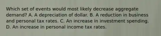 Which set of events would most likely decrease aggregate demand? A. A depreciation of dollar. B. A reduction in business and personal tax rates. C. An increase in investment spending. D. An increase in personal income tax rates.