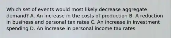 Which set of events would most likely decrease aggregate demand? A. An increase in the costs of production B. A reduction in business and personal tax rates C. An increase in investment spending D. An increase in personal income tax rates