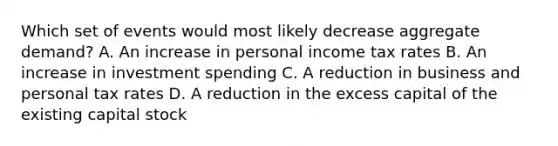 Which set of events would most likely decrease aggregate demand? A. An increase in personal income tax rates B. An increase in investment spending C. A reduction in business and personal tax rates D. A reduction in the excess capital of the existing capital stock