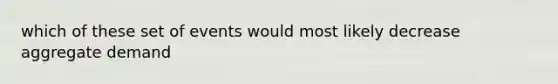 which of these set of events would most likely decrease aggregate demand