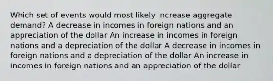 Which set of events would most likely increase aggregate demand? A decrease in incomes in foreign nations and an appreciation of the dollar An increase in incomes in foreign nations and a depreciation of the dollar A decrease in incomes in foreign nations and a depreciation of the dollar An increase in incomes in foreign nations and an appreciation of the dollar