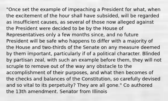 "Once set the example of impeaching a President for what, when the excitement of the hour shall have subsided, will be regarded as insufficient causes, as several of those now alleged against the President were decided to be by the House of Representatives only a few months since, and no future President will be safe who happens to differ with a majority of the House and two-thirds of the Senate on any measure deemed by them important, particularly if of a political character. Blinded by partisan zeal, with such an example before them, they will not scruple to remove out of the way any obstacle to the accomplishment of their purposes, and what then becomes of the checks and balances of the Constitution, so carefully devised and so vital to its perpetuity? They are all gone." Co authored the 13th amendment. Senator from Illinois