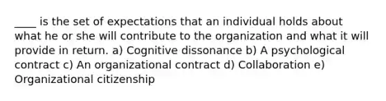 ____ is the set of expectations that an individual holds about what he or she will contribute to the organization and what it will provide in return. a) Cognitive dissonance b) A psychological contract c) An organizational contract d) Collaboration e) Organizational citizenship