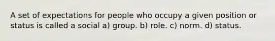 A set of expectations for people who occupy a given position or status is called a social a) group. b) role. c) norm. d) status.