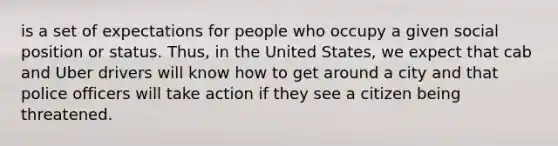 is a set of expectations for people who occupy a given social position or status. Thus, in the United States, we expect that cab and Uber drivers will know how to get around a city and that police officers will take action if they see a citizen being threatened.