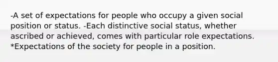 -A set of expectations for people who occupy a given social position or status. -Each distinctive social status, whether ascribed or achieved, comes with particular role expectations. *Expectations of the society for people in a position.