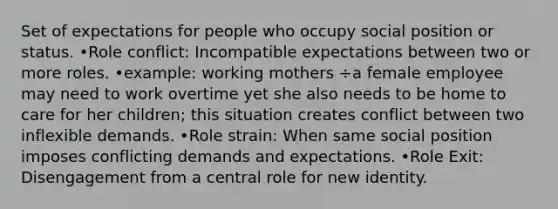 Set of expectations for people who occupy social position or status. •Role conflict: Incompatible expectations between two or more roles. •example: working mothers ÷a female employee may need to work overtime yet she also needs to be home to care for her children; this situation creates conflict between two inflexible demands. •Role strain: When same social position imposes conflicting demands and expectations. •Role Exit: Disengagement from a central role for new identity.