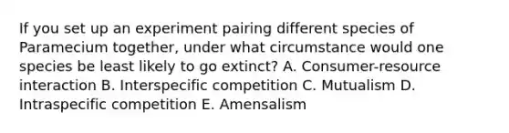 If you set up an experiment pairing different species of Paramecium together, under what circumstance would one species be least likely to go extinct? A. Consumer-resource interaction B. Interspecific competition C. Mutualism D. Intraspecific competition E. Amensalism