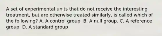 A set of experimental units that do not receive the interesting treatment, but are otherwise treated similarly, is called which of the following? A. A control group. B. A null group. C. A reference group. D. A standard group