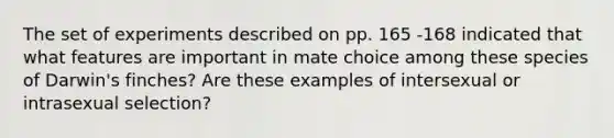 The set of experiments described on pp. 165 -168 indicated that what features are important in mate choice among these species of Darwin's finches? Are these examples of intersexual or intrasexual selection?