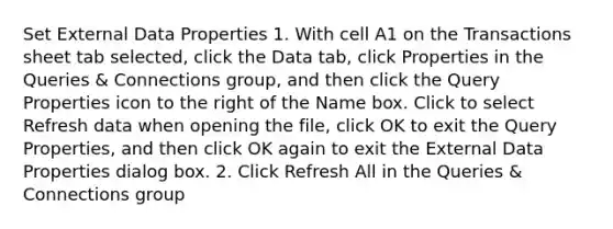 Set External Data Properties 1. With cell A1 on the Transactions sheet tab selected, click the Data tab, click Properties in the Queries & Connections group, and then click the Query Properties icon to the right of the Name box. Click to select Refresh data when opening the file, click OK to exit the Query Properties, and then click OK again to exit the External Data Properties dialog box. 2. Click Refresh All in the Queries & Connections group