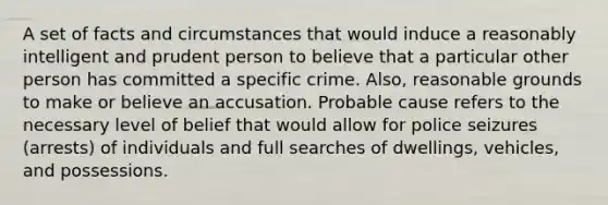 A set of facts and circumstances that would induce a reasonably intelligent and prudent person to believe that a particular other person has committed a specific crime. Also, reasonable grounds to make or believe an accusation. Probable cause refers to the necessary level of belief that would allow for police seizures (arrests) of individuals and full searches of dwellings, vehicles, and possessions.