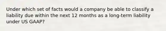 Under which set of facts would a company be able to classify a liability due within the next 12 months as a long-term liability under US GAAP?