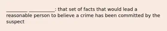 _________ ___________: that set of facts that would lead a reasonable person to believe a crime has been committed by the suspect