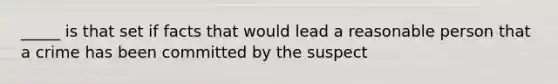 _____ is that set if facts that would lead a reasonable person that a crime has been committed by the suspect