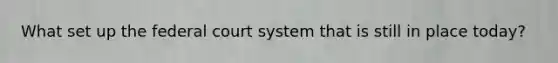 What set up the federal court system that is still in place today?