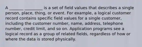 A _______ _________ is a set of field values that describes a single person, place, thing, or event. For example, a logical customer record contains specific field values for a single customer, including the customer number, name, address, telephone number, credit limit, and so on. Application programs see a logical record as a group of related fields, regardless of how or where the data is stored physically.