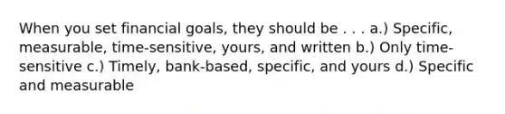 When you set financial goals, they should be . . . a.) Specific, measurable, time-sensitive, yours, and written b.) Only time-sensitive c.) Timely, bank-based, specific, and yours d.) Specific and measurable