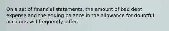 On a set of financial statements, the amount of bad debt expense and the ending balance in the allowance for doubtful accounts will frequently differ.