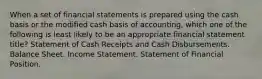 When a set of financial statements is prepared using the cash basis or the modified cash basis of accounting, which one of the following is least likely to be an appropriate financial statement title? Statement of Cash Receipts and Cash Disbursements. Balance Sheet. Income Statement. Statement of Financial Position.