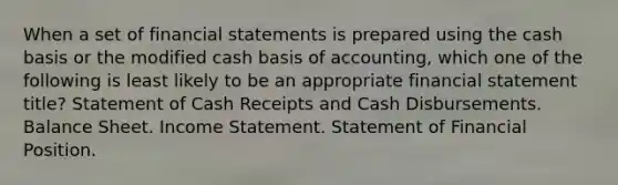 When a set of financial statements is prepared using the cash basis or the modified cash basis of accounting, which one of the following is least likely to be an appropriate financial statement title? Statement of Cash Receipts and Cash Disbursements. Balance Sheet. Income Statement. Statement of Financial Position.