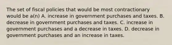 The set of fiscal policies that would be most contractionary would be a(n) A. increase in government purchases and taxes. B. decrease in government purchases and taxes. C. increase in government purchases and a decrease in taxes. D. decrease in government purchases and an increase in taxes.