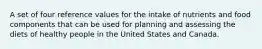 A set of four reference values for the intake of nutrients and food components that can be used for planning and assessing the diets of healthy people in the United States and Canada.