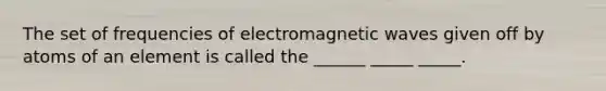 The set of frequencies of electromagnetic waves given off by atoms of an element is called the ______ _____ _____.