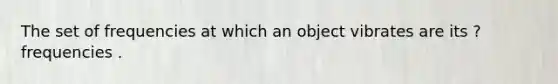 The set of frequencies at which an object vibrates are its ? frequencies .