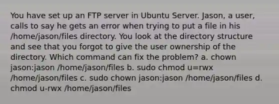 You have set up an FTP server in Ubuntu Server. Jason, a user, calls to say he gets an error when trying to put a file in his /home/jason/files directory. You look at the directory structure and see that you forgot to give the user ownership of the directory. Which command can fix the problem? a. chown jason:jason /home/jason/files b. sudo chmod u=rwx /home/jason/files c. sudo chown jason:jason /home/jason/files d. chmod u-rwx /home/jason/files