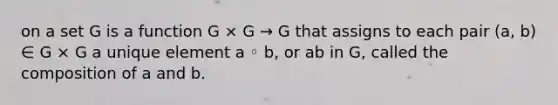 on a set G is a function G × G → G that assigns to each pair (a, b) ∈ G × G a unique element a ◦ b, or ab in G, called the composition of a and b.