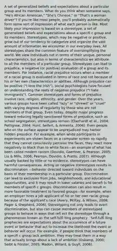 A set of generalized beliefs and expectations about a particular group and its members. What do you think when someone says, "He's African American," "She's Chinese," or "That's a woman driver"? If you're like most people, you'll probably automatically form some sort of impression of what each person is like. Most likely your impression is based on a stereotype, a set of generalized beliefs and expectations about a specifi c group and its members. Stereotypes, which may be negative or positive, grow out of our tendency to categorize and organize the vast amount of information we encounter in our everyday lives. All stereotypes share the common feature of oversimplifying the world: We view individuals not in terms of their unique, personal characteristics, but also in terms of characteristics we attribute to all the members of a particular group. Stereotypes can lead to prejudice, a negative (or positive) evaluation of a group and its members. For instance, racial prejudice occurs when a member of a racial group is evaluated in terms of race and not because of his or her own characteristics or abilities. Although prejudice can be positive ("I love the Irish"), social psychologists have focused on understanding the roots of negative prejudice ("I hate immigrants"). Common stereotypes and forms of prejudice involve race, religion, ethnicity, and gender. Over the years, various groups have been called "lazy" or "shrewd" or "cruel" with varying degrees of regularity by those who are not members of that group. Even today, despite major progress toward reducing legally sanctioned forms of prejudice, such as school segregation, stereotypes remain (Eberhardt et al., 2004; Pettigrew, 2004; Hunt, Seifert, & Armenta, 2006). Even people who on the surface appear to be unprejudiced may harbor hidden prejudice. For example, when white participants in experiments are shown faces on a computer screen so rapidly that they cannot consciously perceive the faces, they react more negatively to black than to white faces—an example of what has been called modern racism (Dovidio, Gaertner, & Pearson, 2005; Liu & Mills, 2006; Pearson, Dovidio, & Pratto, 2007). Although usually backed by little or no evidence, stereotypes can have harmful consequences. Acting on negative stereotypes results in discrimination —behavior directed toward individuals on the basis of their membership in a particular group. Discrimination can lead to exclusion from jobs, neighborhoods, and educational opportunities, and it may result in lower salaries and benefi ts for members of specifi c groups. Discrimination can also result in more favorable treatment to favored groups—for example, when an employer hires a job applicant of his or her own racial group because of the applicant's race (Avery, McKay, & Wilson, 2008; Pager & Shepherd, 2008). Stereotyping not only leads to overt discrimination, but also can cause members of stereotyped groups to behave in ways that refl ect the stereotype through a phenomenon known as the self-fulfi lling prophecy . Self-fulfi lling prophecies are expectations about the occurrence of a future event or behavior that act to increase the likelihood the event or behavior will occur. For example, if people think that members of a specifi c group lack ambition, they may treat them in a way that actually brings about a lack of ambition (Oskamp, 2000; Seibt & Förster, 2005; Madon, Willard, & Guyll, 2006).