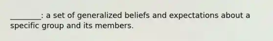 ________: a set of generalized beliefs and expectations about a specific group and its members.