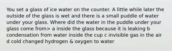 You set a glass of ice water on the counter. A little while later the outside of the glass is wet and there is a small puddle of water under your glass. Where did the water in the puddle under your glass come from> a inside the glass because it is leaking b condensation from water inside the cup c invisible gas in the air d cold changed hydrogen & oxygen to water