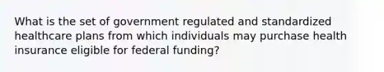 What is the set of government regulated and standardized healthcare plans from which individuals may purchase health insurance eligible for federal funding?