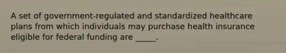 A set of government-regulated and standardized healthcare plans from which individuals may purchase health insurance eligible for federal funding are _____.