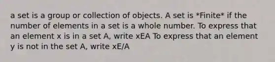 a set is a group or collection of objects. A set is *Finite* if the number of elements in a set is a whole number. To express that an element x is in a set A, write xEA To express that an element y is not in the set A, write xE/A