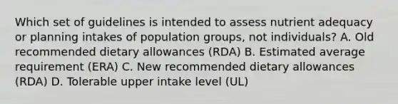 Which set of guidelines is intended to assess nutrient adequacy or planning intakes of population groups, not individuals? A. Old recommended dietary allowances (RDA) B. Estimated average requirement (ERA) C. New recommended dietary allowances (RDA) D. Tolerable upper intake level (UL)