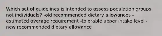 Which set of guidelines is intended to assess population groups, not individuals? -old recommended dietary allowances -estimated average requirement -tolerable upper intake level -new recommended dietary allowance