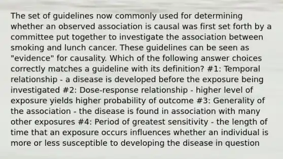 The set of guidelines now commonly used for determining whether an observed association is causal was first set forth by a committee put together to investigate the association between smoking and lunch cancer. These guidelines can be seen as "evidence" for causality. Which of the following answer choices correctly matches a guideline with its definition? #1: Temporal relationship - a disease is developed before the exposure being investigated #2: Dose-response relationship - higher level of exposure yields higher probability of outcome #3: Generality of the association - the disease is found in association with many other exposures #4: Period of greatest sensitivity - the length of time that an exposure occurs influences whether an individual is more or less susceptible to developing the disease in question