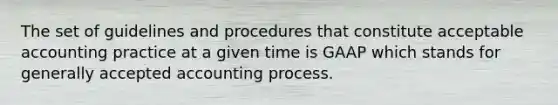 The set of guidelines and procedures that constitute acceptable accounting practice at a given time is GAAP which stands for generally accepted accounting process.