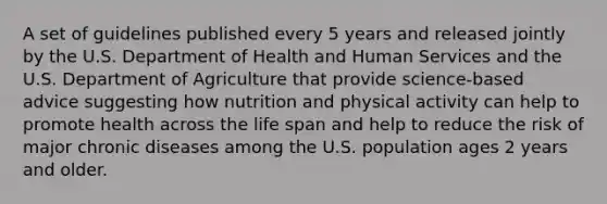 A set of guidelines published every 5 years and released jointly by the U.S. Department of Health and Human Services and the U.S. Department of Agriculture that provide science-based advice suggesting how nutrition and physical activity can help to promote health across the life span and help to reduce the risk of major chronic diseases among the U.S. population ages 2 years and older.