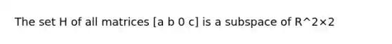 The set H of all matrices [a b 0 c] is a subspace of R^2×2