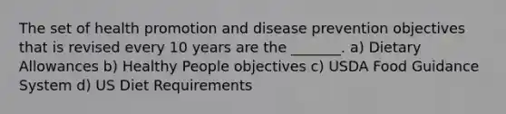 The set of health promotion and disease prevention objectives that is revised every 10 years are the _______. a) Dietary Allowances b) Healthy People objectives c) USDA Food Guidance System d) US Diet Requirements