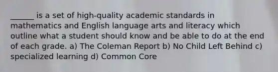 ______ is a set of high-quality academic standards in mathematics and English language arts and literacy which outline what a student should know and be able to do at the end of each grade. a) The Coleman Report b) No Child Left Behind c) specialized learning d) Common Core