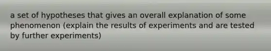 a set of hypotheses that gives an overall explanation of some phenomenon (explain the results of experiments and are tested by further experiments)