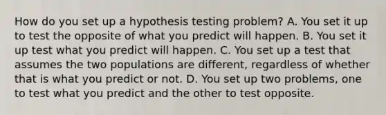 How do you set up a hypothesis testing problem? A. You set it up to test the opposite of what you predict will happen. B. You set it up test what you predict will happen. C. You set up a test that assumes the two populations are different, regardless of whether that is what you predict or not. D. You set up two problems, one to test what you predict and the other to test opposite.