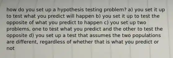 how do you set up a hypothesis testing problem? a) you set it up to test what you predict will happen b) you set it up to test the opposite of what you predict to happen c) you set up two problems, one to test what you predict and the other to test the opposite d) you set up a test that assumes the two populations are different, regardless of whether that is what you predict or not