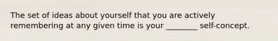 The set of ideas about yourself that you are actively remembering at any given time is your ________ self-concept.